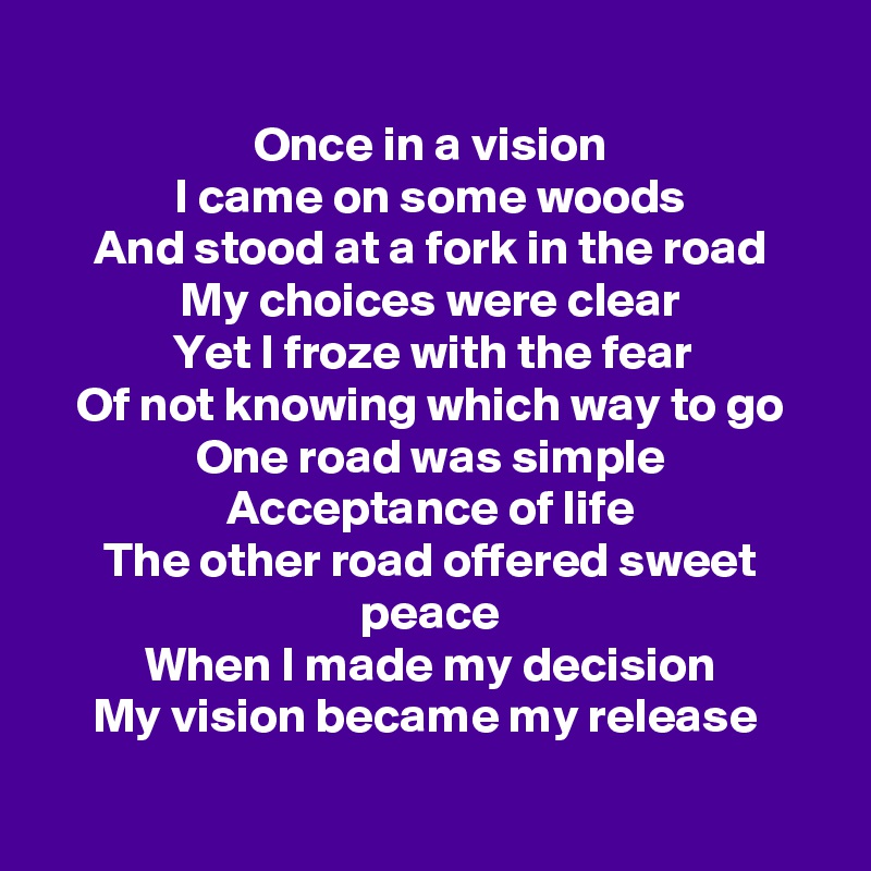 
Once in a vision
I came on some woods
And stood at a fork in the road
My choices were clear
Yet I froze with the fear
Of not knowing which way to go
One road was simple
Acceptance of life
The other road offered sweet peace
When I made my decision
My vision became my release 

