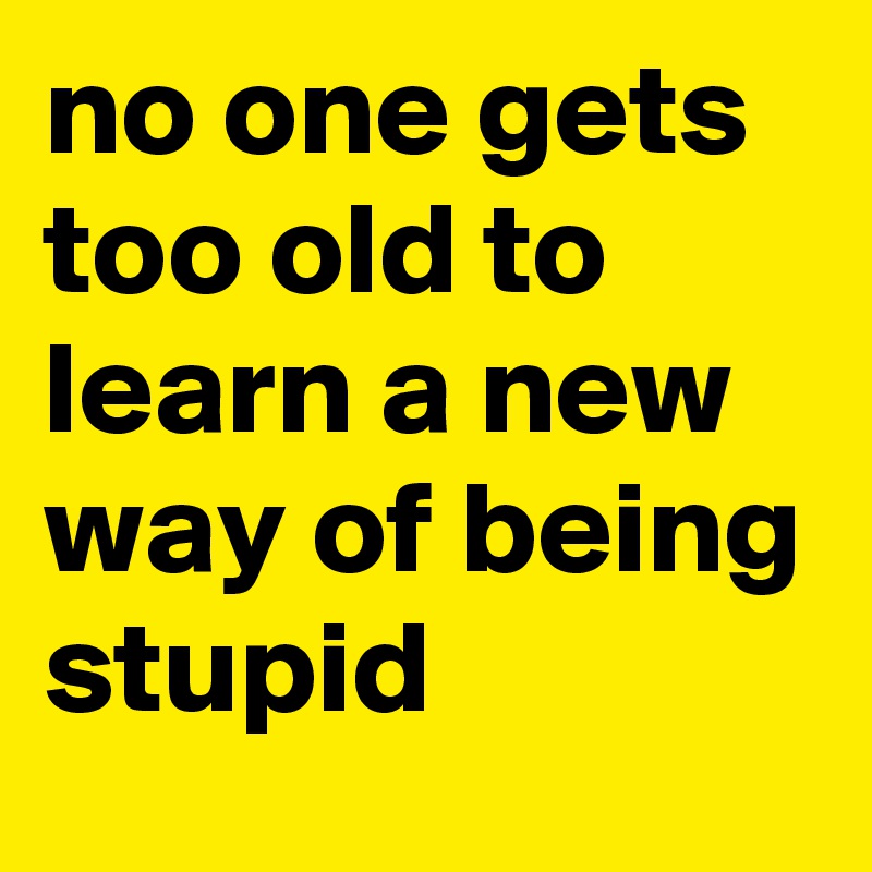 no one gets too old to learn a new way of being stupid