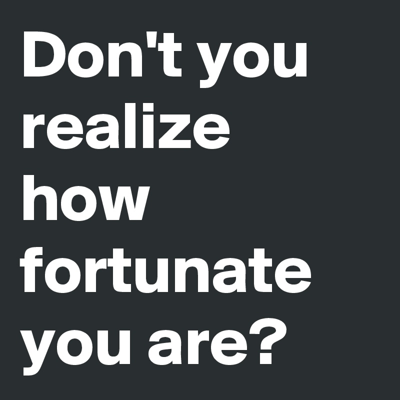 Don't you realize how fortunate you are?