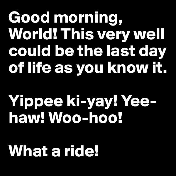 Good morning, World! This very well could be the last day of life as you know it.

Yippee ki-yay! Yee-haw! Woo-hoo! 

What a ride!