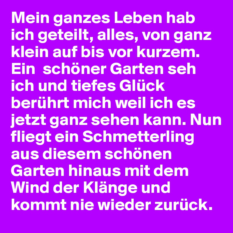 Mein ganzes Leben hab ich geteilt, alles, von ganz klein auf bis vor kurzem. Ein  schöner Garten seh ich und tiefes Glück berührt mich weil ich es jetzt ganz sehen kann. Nun fliegt ein Schmetterling aus diesem schönen Garten hinaus mit dem Wind der Klänge und kommt nie wieder zurück.