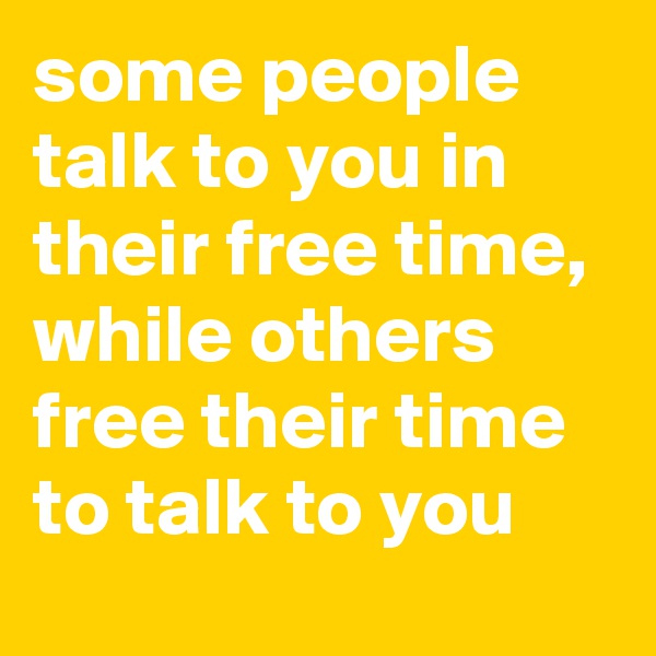 some people talk to you in their free time, while others free their time to talk to you