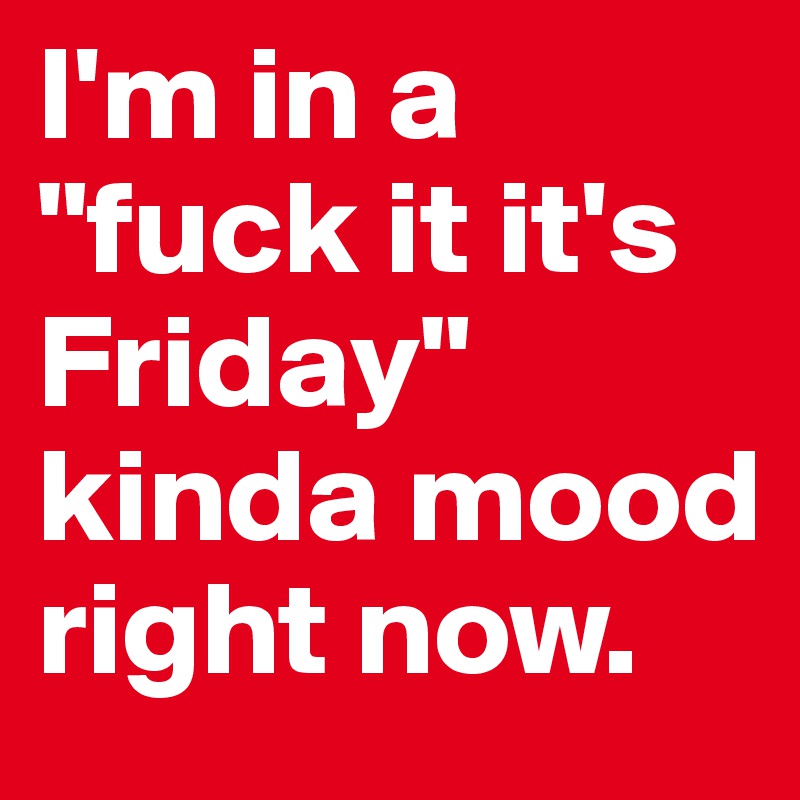 I'm in a "fuck it it's Friday" kinda mood right now.