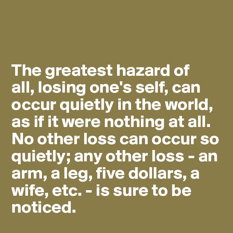 


The greatest hazard of 
all, losing one's self, can occur quietly in the world, as if it were nothing at all. No other loss can occur so quietly; any other loss - an arm, a leg, five dollars, a wife, etc. - is sure to be noticed.