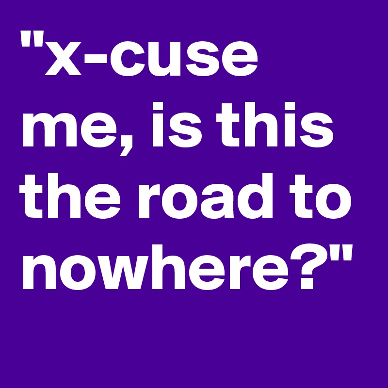 "x-cuse me, is this the road to nowhere?"