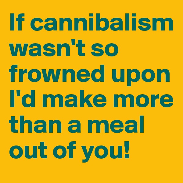 If cannibalism wasn't so frowned upon I'd make more than a meal out of you!