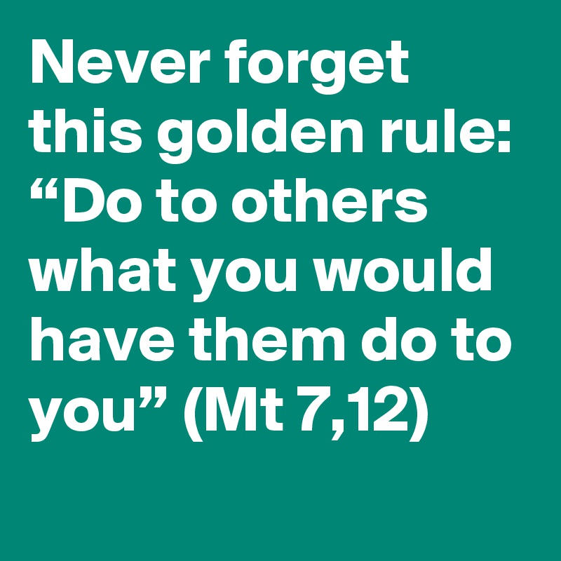 Never forget this golden rule: “Do to others what you would have them do to you” (Mt 7,12)