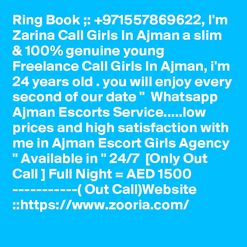 Ring Book ;: +971557869622, I'm Zarina Call Girls In Ajman a slim & 100% genuine young Freelance Call Girls In Ajman, i'm 24 years old . you will enjoy every second of our date "  Whatsapp Ajman Escorts Service.....low prices and high satisfaction with me in Ajman Escort Girls Agency " Available in " 24/7  [Only Out Call ] Full Night = AED 1500 -----------( Out Call)Website ::https://www.zooria.com/