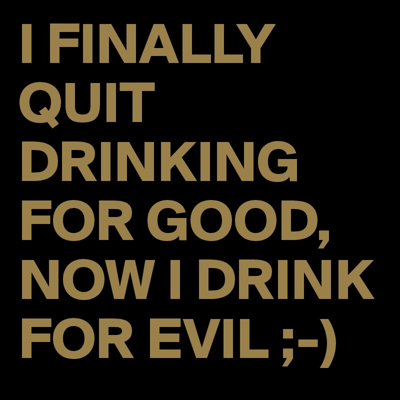 I FINALLY QUIT DRINKING FOR GOOD,
NOW I DRINK FOR EVIL ;-)