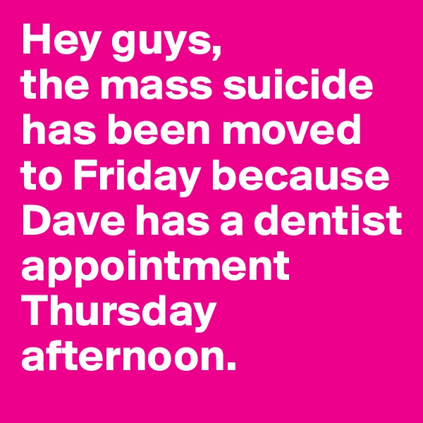 Hey guys, 
the mass suicide has been moved to Friday because Dave has a dentist appointment Thursday afternoon.