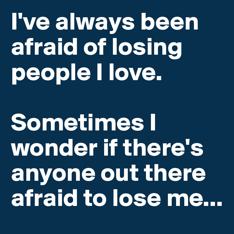 I've always been afraid of losing people I love.

Sometimes I wonder if there's anyone out there afraid to lose me...