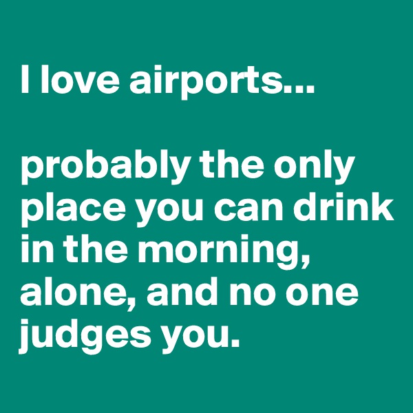 
I love airports... 

probably the only place you can drink in the morning, alone, and no one judges you.