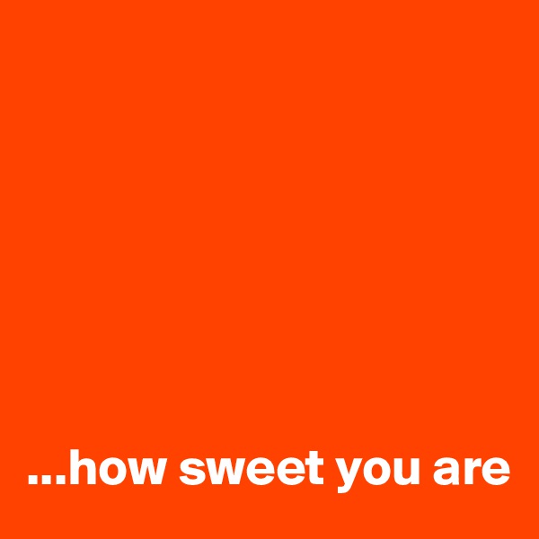 







...how sweet you are