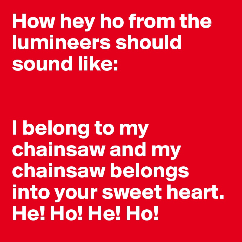 How hey ho from the lumineers should sound like:


I belong to my chainsaw and my chainsaw belongs into your sweet heart. He! Ho! He! Ho!