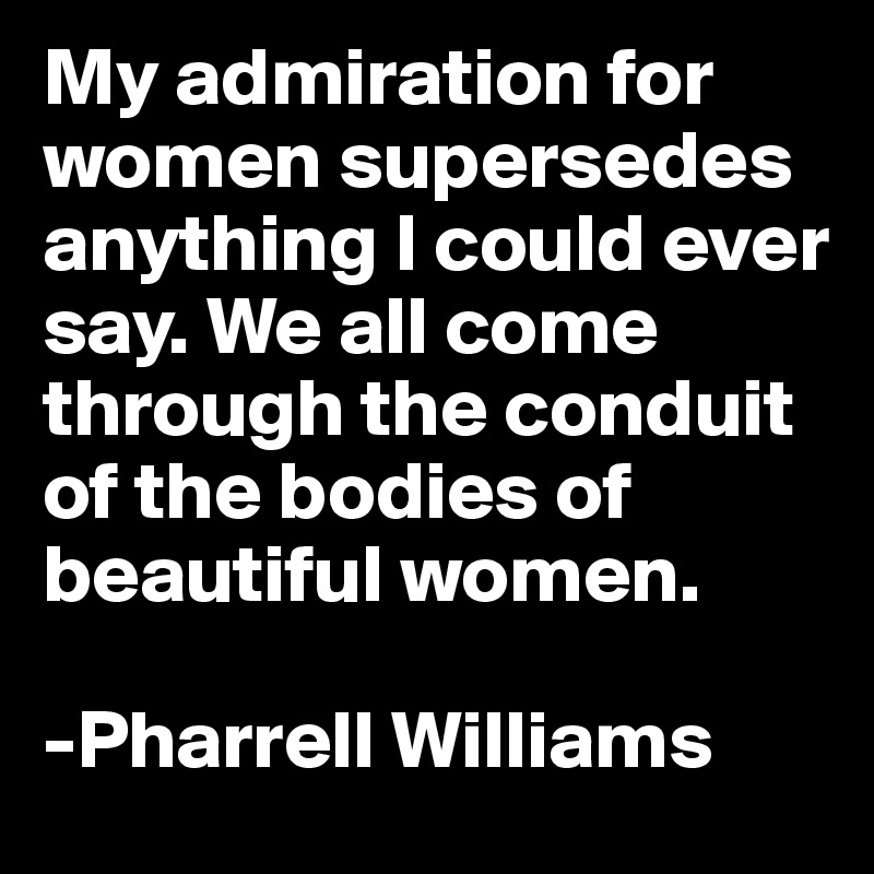 My admiration for women supersedes anything I could ever say. We all come through the conduit of the bodies of beautiful women.               

-Pharrell Williams