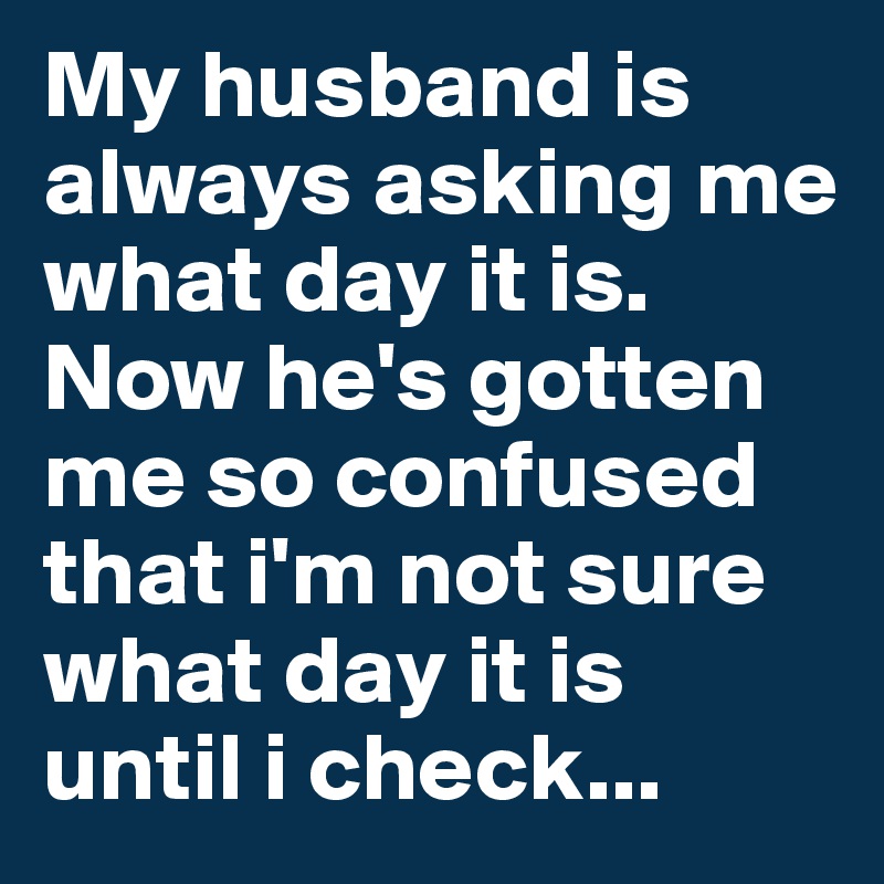 My husband is always asking me what day it is. Now he's gotten me so confused that i'm not sure what day it is until i check...