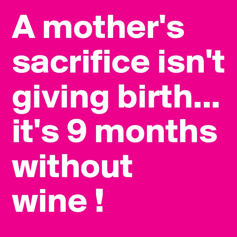 A mother's sacrifice isn't giving birth...
it's 9 months without wine !