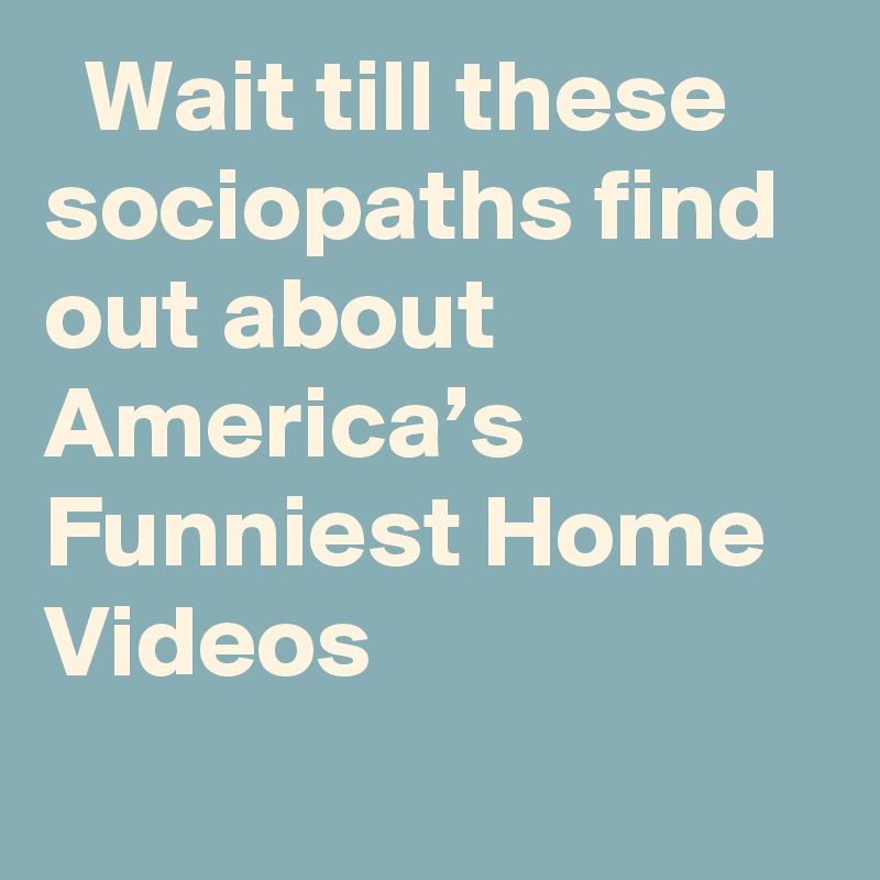   Wait till these sociopaths find out about America’s Funniest Home Videos

