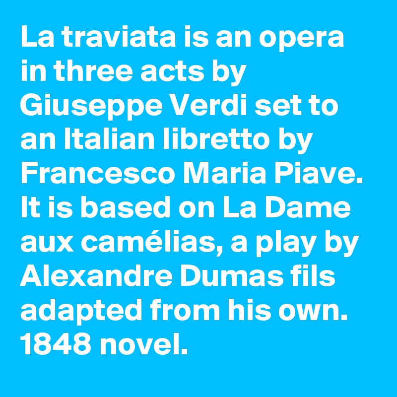 La traviata is an opera in three acts by Giuseppe Verdi set to an Italian libretto by Francesco Maria Piave. It is based on La Dame aux camélias, a play by Alexandre Dumas fils adapted from his own. 1848 novel. 