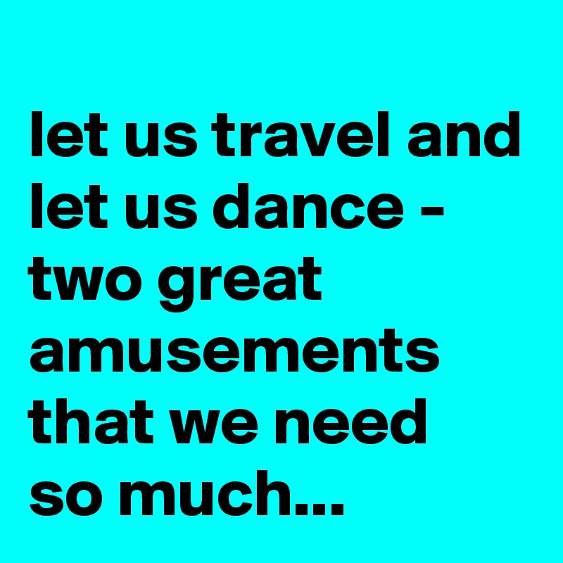 
let us travel and let us dance - two great amusements that we need 
so much...