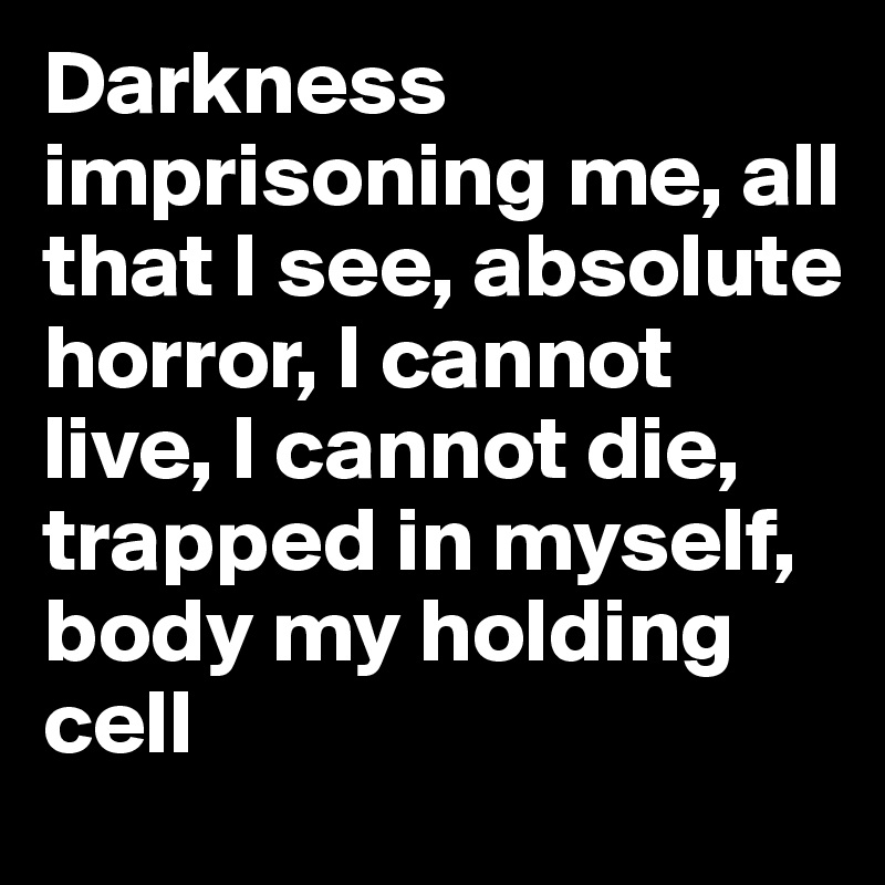 Darkness imprisoning me, all that I see, absolute horror, I cannot live, I cannot die, trapped in myself, body my holding cell