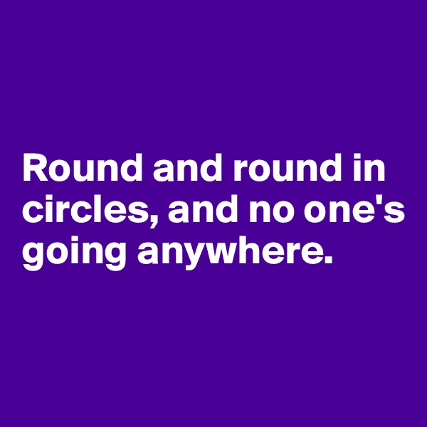 


Round and round in circles, and no one's going anywhere.


