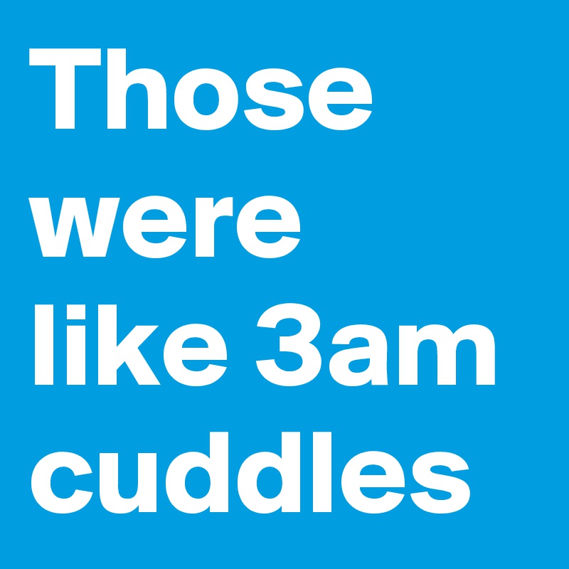 Those were like 3am cuddles