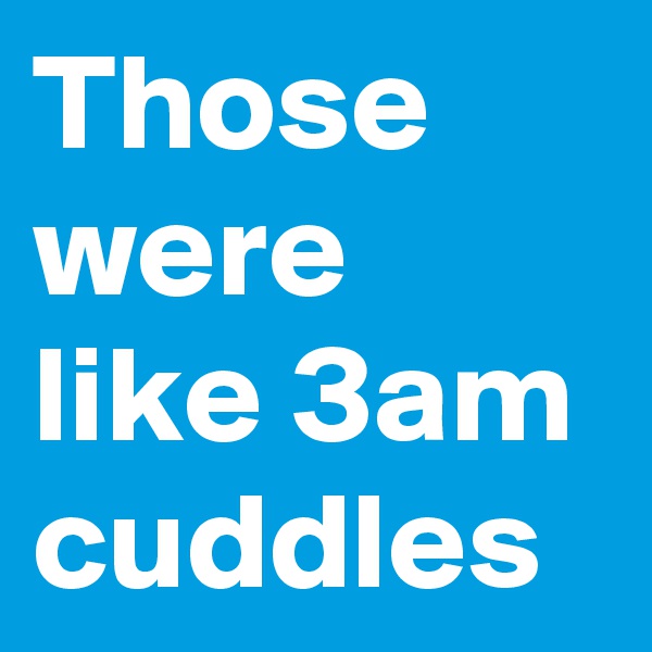 Those were like 3am cuddles