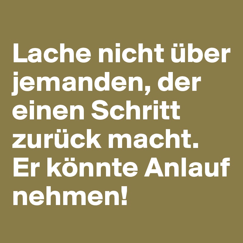 
Lache nicht über jemanden, der einen Schritt zurück macht. Er könnte Anlauf nehmen!