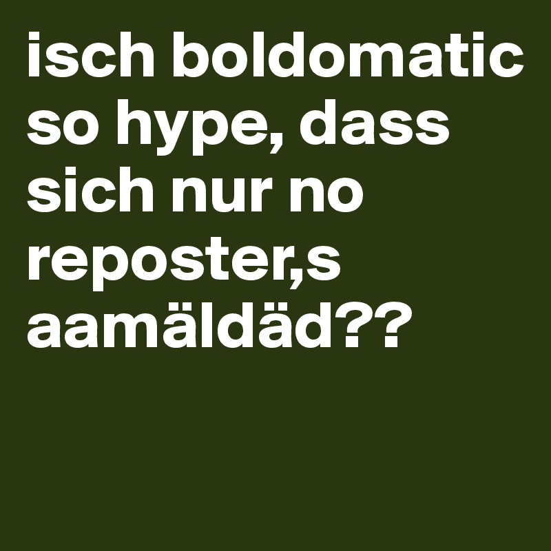 isch boldomatic
so hype, dass sich nur no reposter,s aamäldäd??

 