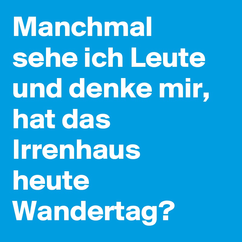 Manchmal sehe ich Leute und denke mir, hat das Irrenhaus heute