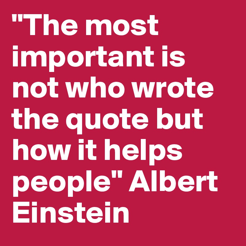 "The most important is not who wrote the quote but how it helps people" Albert Einstein