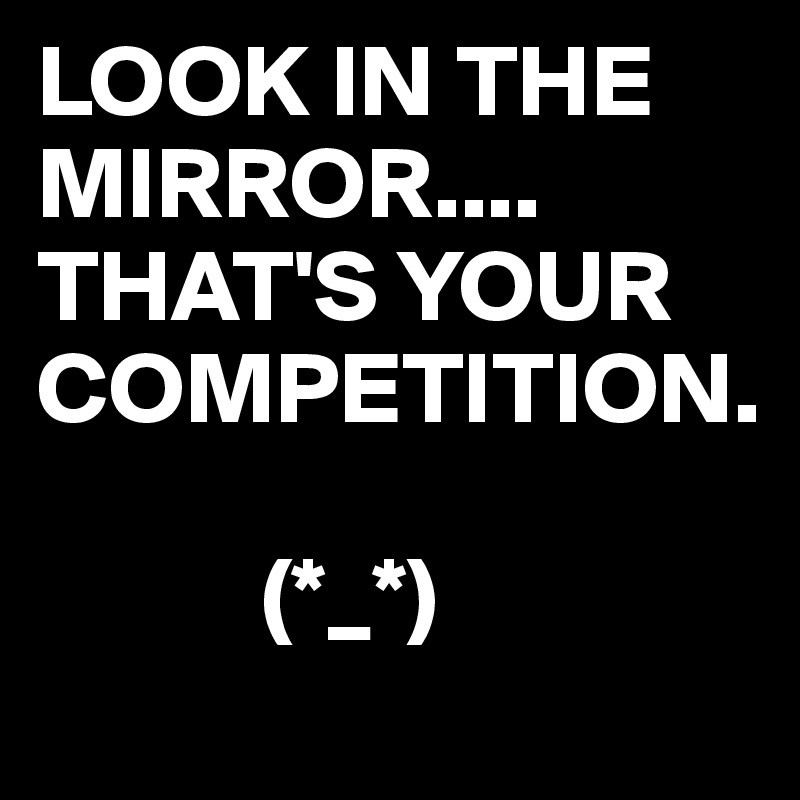 LOOK IN THE MIRROR....
THAT'S YOUR COMPETITION.

           (*_*)