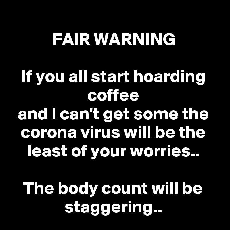 
FAIR WARNING

If you all start hoarding coffee
and I can't get some the corona virus will be the least of your worries..

The body count will be staggering..