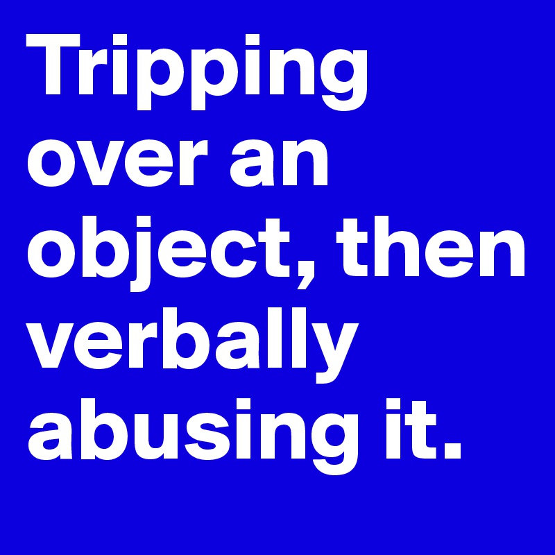 Tripping over an object, then verbally abusing it.