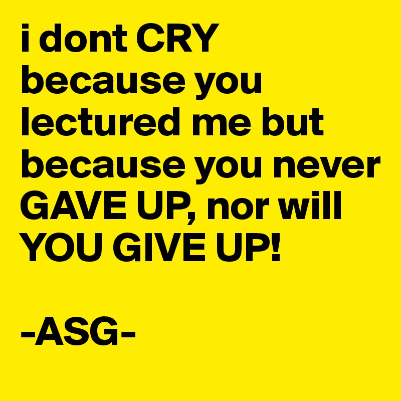 i dont CRY because you lectured me but because you never GAVE UP, nor will YOU GIVE UP! 

-ASG-