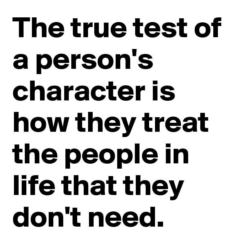 The true test of a person's character is how they treat the people in life that they don't need.