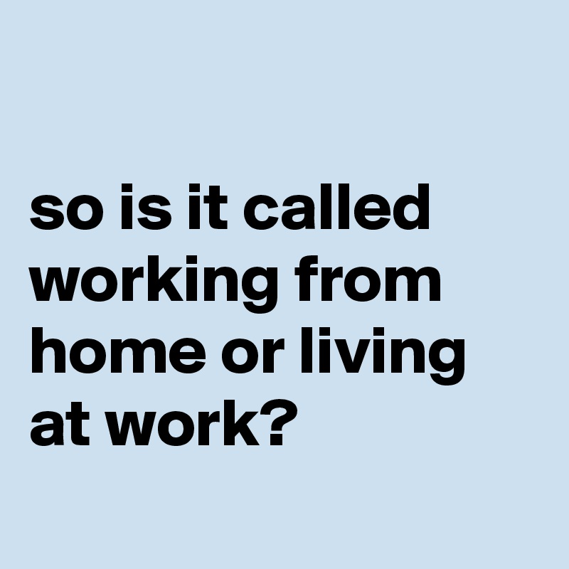 

so is it called working from home or living at work?
