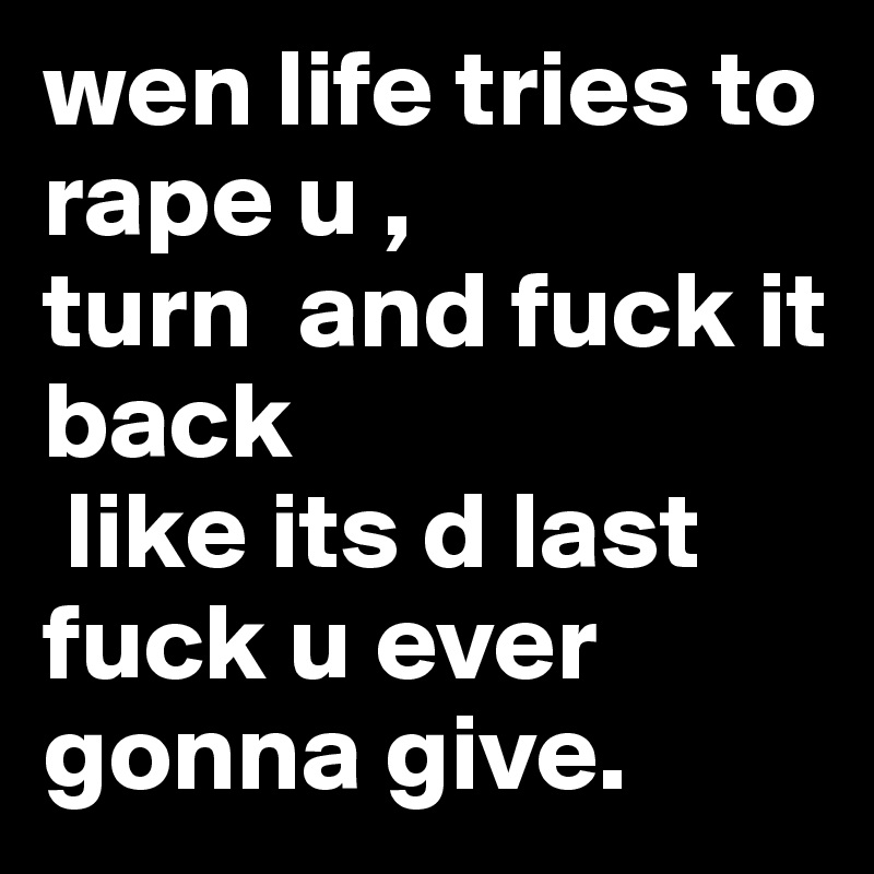 wen life tries to rape u ,
turn  and fuck it back
 like its d last fuck u ever gonna give.