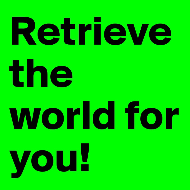 Retrieve the world for you!