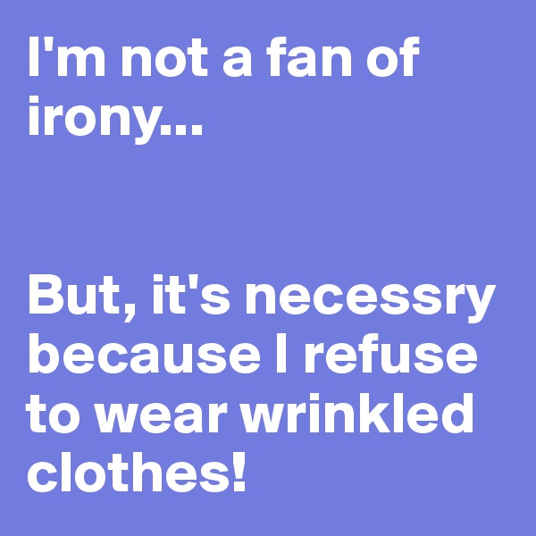 I'm not a fan of irony...


But, it's necessry because I refuse to wear wrinkled clothes!