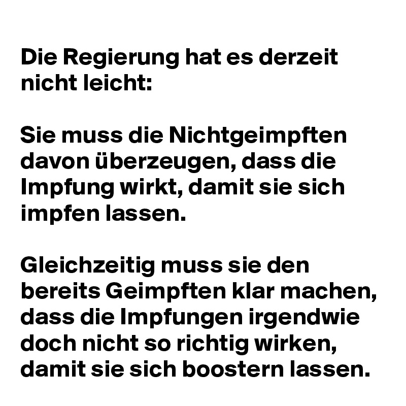 Die Regierung hat es derzeit nicht leicht: 

Sie muss die Nichtgeimpften davon überzeugen, dass die Impfung wirkt, damit sie sich impfen lassen. 

Gleichzeitig muss sie den bereits Geimpften klar machen, dass die Impfungen irgendwie doch nicht so richtig wirken, damit sie sich boostern lassen.