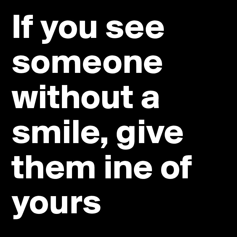 If you see someone without a smile, give them ine of yours