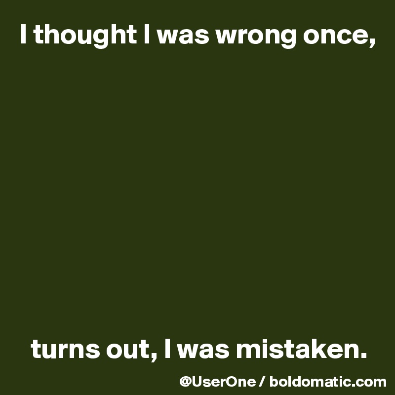 I thought I was wrong once,










  turns out, I was mistaken.