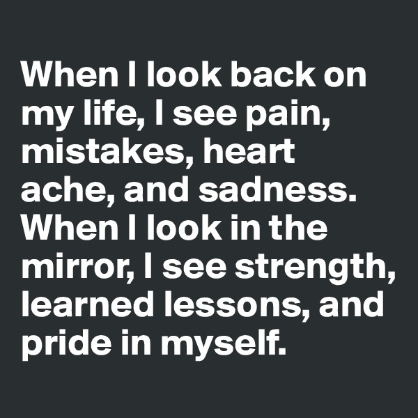 
When I look back on my life, I see pain, mistakes, heart ache, and sadness. When I look in the mirror, I see strength, learned lessons, and pride in myself.