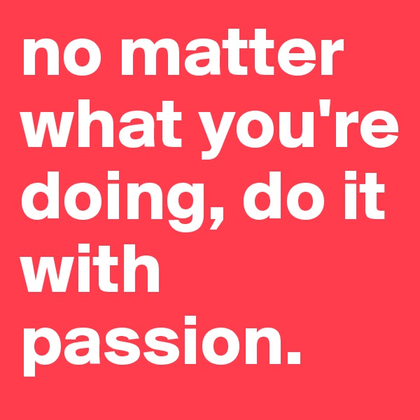 no matter what you're doing, do it with passion.