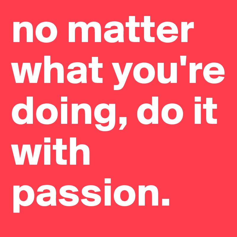 no matter what you're doing, do it with passion.