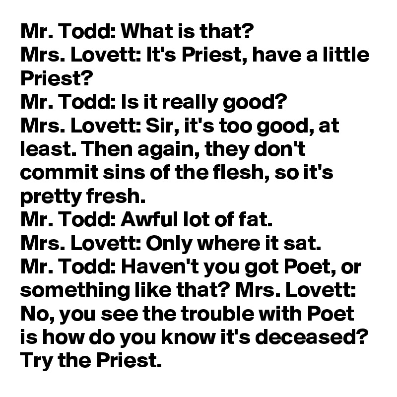 Mr. Todd: What is that? 
Mrs. Lovett: It's Priest, have a little Priest?
Mr. Todd: Is it really good?
Mrs. Lovett: Sir, it's too good, at least. Then again, they don't commit sins of the flesh, so it's pretty fresh.
Mr. Todd: Awful lot of fat.
Mrs. Lovett: Only where it sat.
Mr. Todd: Haven't you got Poet, or something like that? Mrs. Lovett: No, you see the trouble with Poet is how do you know it's deceased? Try the Priest.