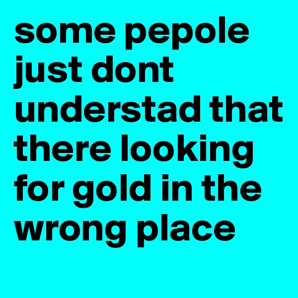 some pepole just dont understad that there looking for gold in the wrong place