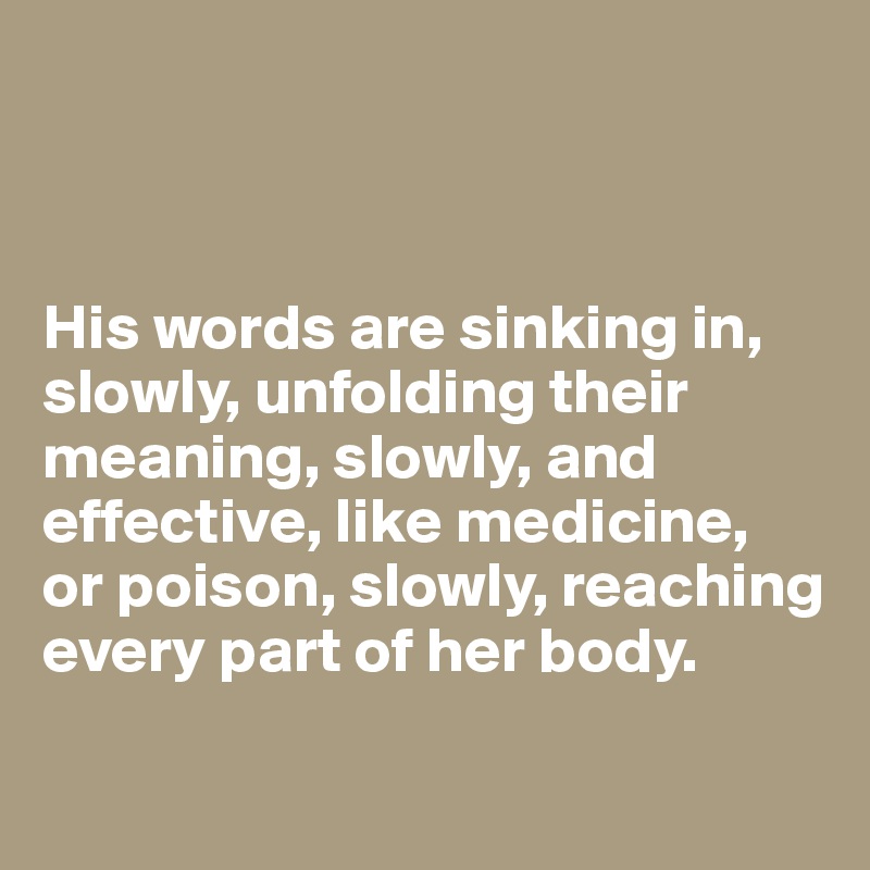 



His words are sinking in, slowly, unfolding their meaning, slowly, and effective, like medicine, 
or poison, slowly, reaching every part of her body.
